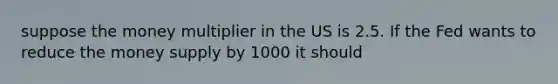 suppose the money multiplier in the US is 2.5. If the Fed wants to reduce the money supply by 1000 it should