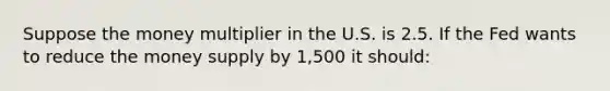 Suppose the money multiplier in the U.S. is 2.5. If the Fed wants to reduce the money supply by 1,500 it should: