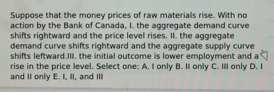 Suppose that the money prices of raw materials rise. With no action by the Bank of Canada, I. the aggregate demand curve shifts rightward and the price level rises. II. the aggregate demand curve shifts rightward and the aggregate supply curve shifts leftward.III. the initial outcome is lower employment and a rise in the price level. Select one: A. I only B. II only C. III only D. I and II only E. I, II, and III