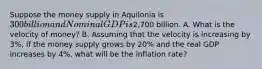 Suppose the money supply in Aquilonia is 300 billion and Nominal GDP is2,700 billion. A. What is the velocity of money? B. Assuming that the velocity is increasing by 3%, if the money supply grows by 20% and the real GDP increases by 4%, what will be the inflation rate?