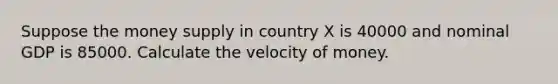 Suppose the money supply in country X is 40000 and nominal GDP is 85000. Calculate the velocity of money.