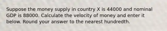 Suppose the money supply in country X is 44000 and nominal GDP is 88000. Calculate the velocity of money and enter it below. Round your answer to the nearest hundredth.