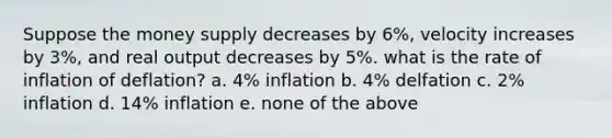 Suppose the money supply decreases by 6%, velocity increases by 3%, and real output decreases by 5%. what is the rate of inflation of deflation? a. 4% inflation b. 4% delfation c. 2% inflation d. 14% inflation e. none of the above