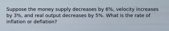 Suppose the money supply decreases by 6%, velocity increases by 3%, and real output decreases by 5%. What is the rate of inflation or deflation?