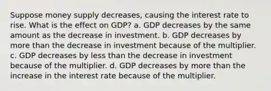 Suppose money supply decreases, causing the interest rate to rise. What is the effect on GDP? a. GDP decreases by the same amount as the decrease in investment. b. GDP decreases by more than the decrease in investment because of the multiplier. c. GDP decreases by less than the decrease in investment because of the multiplier. d. GDP decreases by more than the increase in the interest rate because of the multiplier.