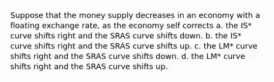 Suppose that the money supply decreases in an economy with a floating exchange rate, as the economy self corrects a. the IS* curve shifts right and the SRAS curve shifts down. b. the IS* curve shifts right and the SRAS curve shifts up. c. the LM* curve shifts right and the SRAS curve shifts down. d. the LM* curve shifts right and the SRAS curve shifts up.