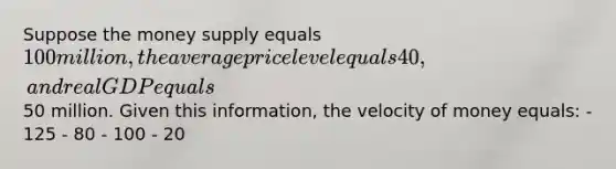 Suppose the money supply equals 100 million, the average price level equals 40, and real GDP equals50 million. Given this information, the velocity of money equals: - 125 - 80 - 100 - 20