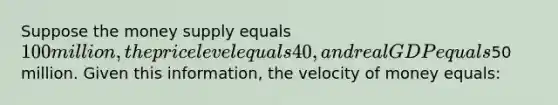 Suppose the money supply equals 100 million, the price level equals 40, and real GDP equals50 million. Given this information, the velocity of money equals: