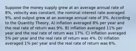 Suppose the money supply grew at an average annual rate of 8%, velocity was constant, the nominal interest rate averaged 9%, and output grew at an average annual rate of 3%. According to the Quantity Theory, A) inflation averaged 8% per year and the real rate of return was 9%. B) inflation averaged 11% per year and the real rate of return was 17%. C) inflation averaged 5% per year and the real rate of return was 4%. D) inflation averaged 1% per year and the real rate of return was 6%.