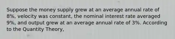 Suppose the money supply grew at an average annual rate of 8%, velocity was constant, the nominal interest rate averaged 9%, and output grew at an average annual rate of 3%. According to the Quantity Theory,