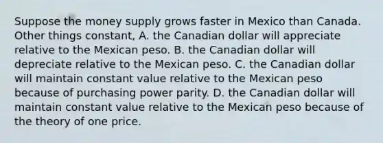 Suppose the money supply grows faster in Mexico than Canada. Other things constant, A. the Canadian dollar will appreciate relative to the Mexican peso. B. the Canadian dollar will depreciate relative to the Mexican peso. C. the Canadian dollar will maintain constant value relative to the Mexican peso because of purchasing power parity. D. the Canadian dollar will maintain constant value relative to the Mexican peso because of the theory of one price.