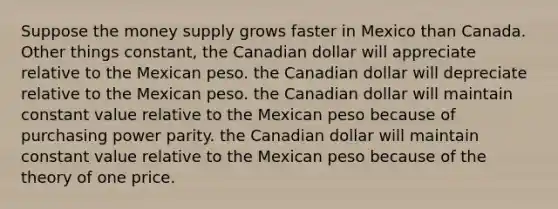 Suppose the money supply grows faster in Mexico than Canada. Other things constant, the Canadian dollar will appreciate relative to the Mexican peso. the Canadian dollar will depreciate relative to the Mexican peso. the Canadian dollar will maintain constant value relative to the Mexican peso because of purchasing power parity. the Canadian dollar will maintain constant value relative to the Mexican peso because of the theory of one price.