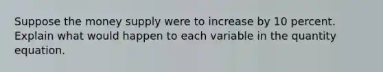 Suppose the money supply were to increase by 10 percent. Explain what would happen to each variable in the quantity equation.