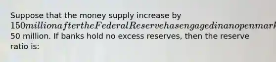 Suppose that the money supply increase by 150 million after the Federal Reserve has engaged in an open market purchase of50 million. If banks hold no excess reserves, then the reserve ratio is: