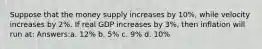 Suppose that the money supply increases by 10%, while velocity increases by 2%. If real GDP increases by 3%, then inflation will run at: Answers:a. 12% b. 5% c. 9% d. 10%