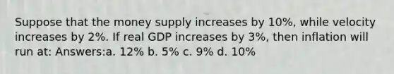 Suppose that the money supply increases by 10%, while velocity increases by 2%. If real GDP increases by 3%, then inflation will run at: Answers:a. 12% b. 5% c. 9% d. 10%