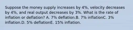 Suppose the money supply increases by 4%, velocity decreases by 4%, and real output decreases by 3%. What is the rate of inflation or deflation? A. 7% deflation.B. 7% inflationC. 3% inflation.D. 5% deflationE. 15% inflation.