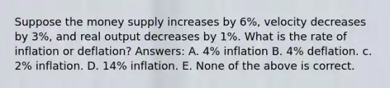 Suppose the money supply increases by 6%, velocity decreases by 3%, and real output decreases by 1%. What is the rate of inflation or deflation? Answers: A. 4% inflation B. 4% deflation. c. 2% inflation. D. 14% inflation. E. None of the above is correct.