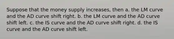 Suppose that the money supply increases, then a. the LM curve and the AD curve shift right. b. the LM curve and the AD curve shift left. c. the IS curve and the AD curve shift right. d. the IS curve and the AD curve shift left.