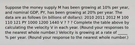 Suppose the money supply M has been growing at​ 10% per​ year, and nominal​ GDP,​ PY, has been growing at​ 20% per year. The data are as follows​ (in billions of​ dollars): 2010 2011 2012 M 100 110 121 PY 1000 1200 1440 V ? ? ? Complete the table above by calculating the velocity V in each year. ​(Round your responses to the nearest whole​ number.) Velocity is growing at a rate of _____​% per year. ​(Round your response to the nearest whole number.​)