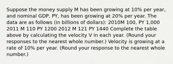 Suppose the money supply M has been growing at​ 10% per​ year, and nominal​ GDP,​ PY, has been growing at​ 20% per year. The data are as follows​ (in billions of​ dollars): 2010M 100, PY 1,000 2011 M 110 PY 1200 2012 M 121 PY 1440 Complete the table above by calculating the velocity V in each year. ​(Round your responses to the nearest whole​ number.) Velocity is growing at a rate of 10% per year. ​(Round your response to the nearest whole number.​)