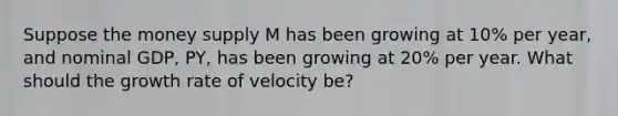 Suppose the money supply M has been growing at 10% per year, and nominal GDP, PY, has been growing at 20% per year. What should the growth rate of velocity be?