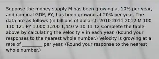 Suppose the money supply M has been growing at​ 10% per​ year, and nominal​ GDP,​ PY, has been growing at​ 20% per year. The data are as follows​ (in billions of​ dollars): 2010 2011 2012 M 100 110 121 PY ​1,000 ​1,200 ​1,440 V 10 11 12 Complete the table above by calculating the velocity V in each year. ​(Round your responses to the nearest whole​ number.) Velocity is growing at a rate of _________ per year. ​(Round your response to the nearest whole number.​)