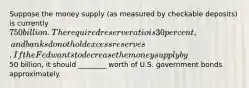 Suppose the money supply (as measured by checkable deposits) is currently 750 billion. The required reserve ratio is 30 percent, and banks do not hold excess reserves. If the Fed wants to decrease the money supply by50 billion, it should ________ worth of U.S. government bonds approximately.