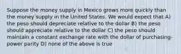 Suppose the money supply in Mexico grows more quickly than the money supply in the United States. We would expect that A) the peso should depreciate relative to the dollar B) the peso should appreciate relative to the dollar C) the peso should maintain a constant exchange rate with the dollar of purchasing-power parity D) none of the above is true