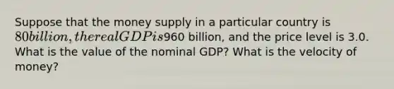 Suppose that the money supply in a particular country is 80 billion, the real GDP is960 billion, and the price level is 3.0. What is the value of the nominal GDP? What is the velocity of money?