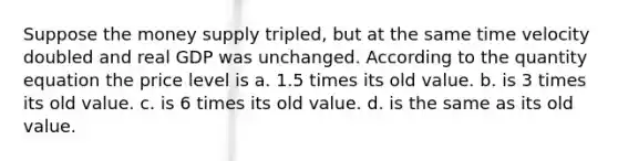 Suppose the money supply tripled, but at the same time velocity doubled and real GDP was unchanged. According to the quantity equation the price level is a. 1.5 times its old value. b. is 3 times its old value. c. is 6 times its old value. d. is the same as its old value.