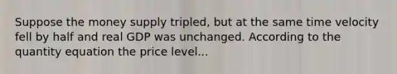 Suppose the money supply tripled, but at the same time velocity fell by half and real GDP was unchanged. According to the quantity equation the price level...