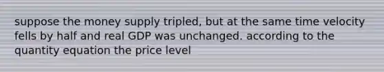 suppose the money supply tripled, but at the same time velocity fells by half and real GDP was unchanged. according to the quantity equation the price level