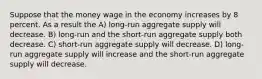 Suppose that the money wage in the economy increases by 8 percent. As a result the A) long-run aggregate supply will decrease. B) long-run and the short-run aggregate supply both decrease. C) short-run aggregate supply will decrease. D) long-run aggregate supply will increase and the short-run aggregate supply will decrease.