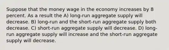 Suppose that the money wage in the economy increases by 8 percent. As a result the A) long-run aggregate supply will decrease. B) long-run and the short-run aggregate supply both decrease. C) short-run aggregate supply will decrease. D) long-run aggregate supply will increase and the short-run aggregate supply will decrease.