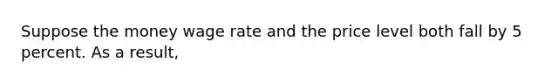 Suppose the money wage rate and the price level both fall by 5 percent. As a result,