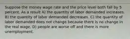 Suppose the money wage rate and the price level both fall by 5 percent. As a result A) the quantity of labor demanded increases. B) the quantity of labor demanded decreases. C) the quantity of labor demanded does not change because there is no change in the real wage. D) people are worse off and there is more unemployment.