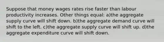 Suppose that money wages rates rise faster than labour productivity increases. Other things equal: a)the aggregate supply curve will shift down. b)the aggregate demand curve will shift to the left. c)the aggregate supply curve will shift up. d)the aggregate expenditure curve will shift down.