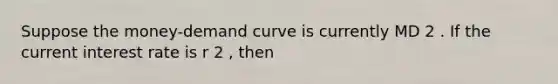 Suppose the money-demand curve is currently MD 2 . If the current interest rate is r 2 , then