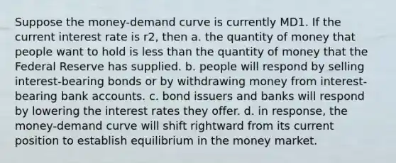 Suppose the money-demand curve is currently MD1. If the current interest rate is r2, then a. the quantity of money that people want to hold is less than the quantity of money that the Federal Reserve has supplied. b. people will respond by selling interest-bearing bonds or by withdrawing money from interest-bearing bank accounts. c. bond issuers and banks will respond by lowering the interest rates they offer. d. in response, the money-demand curve will shift rightward from its current position to establish equilibrium in the money market.