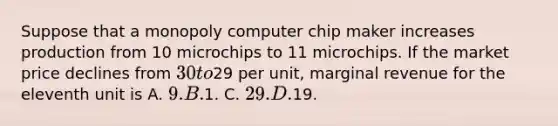 Suppose that a monopoly computer chip maker increases production from 10 microchips to 11 microchips. If the market price declines from 30 to29 per unit, marginal revenue for the eleventh unit is A. 9. B.1. C. 29. D.19.