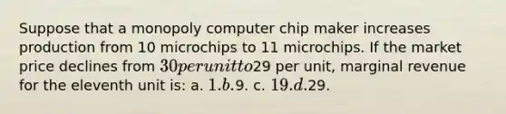 Suppose that a monopoly computer chip maker increases production from 10 microchips to 11 microchips. If the market price declines from 30 per unit to29 per unit, marginal revenue for the eleventh unit is: a. 1. b.9. c. 19. d.29.