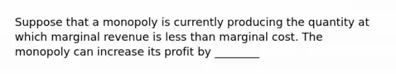 Suppose that a monopoly is currently producing the quantity at which marginal revenue is less than marginal cost. The monopoly can increase its profit by ________