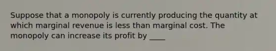 Suppose that a monopoly is currently producing the quantity at which marginal revenue is less than marginal cost. The monopoly can increase its profit by ____