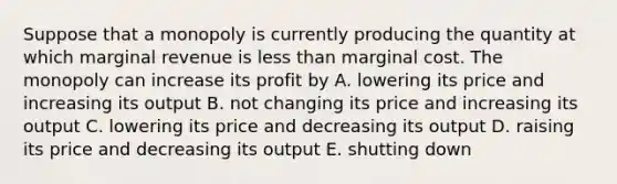 Suppose that a monopoly is currently producing the quantity at which marginal revenue is less than marginal cost. The monopoly can increase its profit by A. lowering its price and increasing its output B. not changing its price and increasing its output C. lowering its price and decreasing its output D. raising its price and decreasing its output E. shutting down