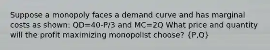 Suppose a monopoly faces a demand curve and has marginal costs as shown: QD=40-P/3 and MC=2Q What price and quantity will the profit maximizing monopolist choose? (P,Q)