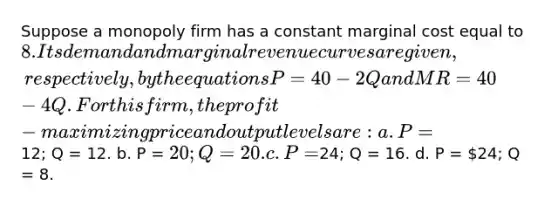 Suppose a monopoly firm has a constant marginal cost equal to 8. Its demand and marginal revenue curves are given, respectively, by the equations P = 40 - 2Q and MR = 40 - 4Q. For this firm, the profit-maximizing price and output levels are: a. P=12; Q = 12. b. P = 20; Q = 20. c. P =24; Q = 16. d. P = 24; Q = 8.