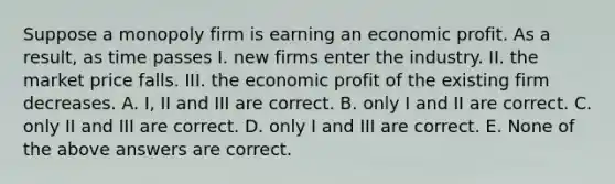 Suppose a monopoly firm is earning an economic profit. As a result, as time passes I. new firms enter the industry. II. the market price falls. III. the economic profit of the existing firm decreases. A. I, II and III are correct. B. only I and II are correct. C. only II and III are correct. D. only I and III are correct. E. None of the above answers are correct.