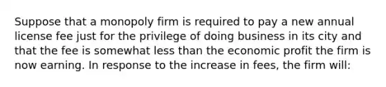 Suppose that a monopoly firm is required to pay a new annual license fee just for the privilege of doing business in its city and that the fee is somewhat less than the economic profit the firm is now earning. In response to the increase in fees, the firm will: