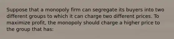 Suppose that a monopoly firm can segregate its buyers into two different groups to which it can charge two different prices. To maximize profit, the monopoly should charge a higher price to the group that has: